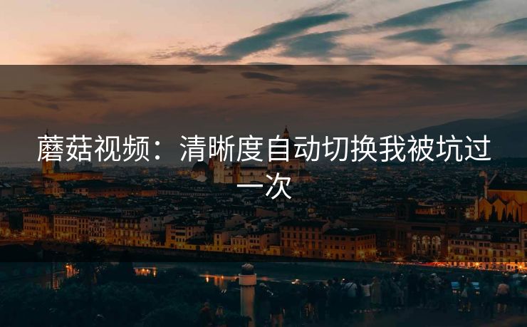 蘑菇视频:清晰度自动切换我被坑过一次 蘑菇视频:清晰度自动切换我被坑过一次