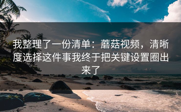 我整理了一份清单：蘑菇视频，清晰度选择这件事我终于把关键设置圈出来了