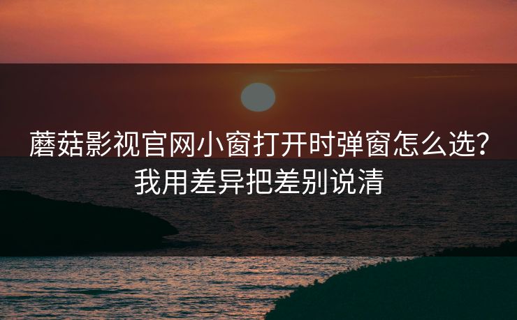 蘑菇影视官网小窗打开时弹窗怎么选？我用差异把差别说清