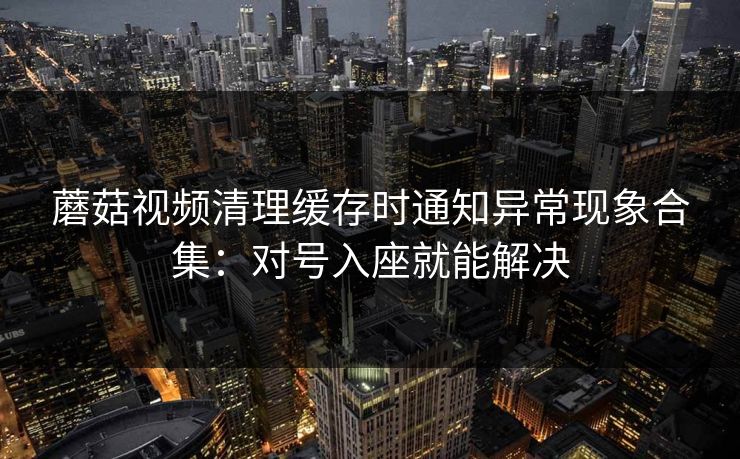 蘑菇视频清理缓存时通知异常现象合集：对号入座就能解决