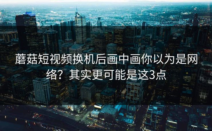 蘑菇短视频换机后画中画你以为是网络？其实更可能是这3点