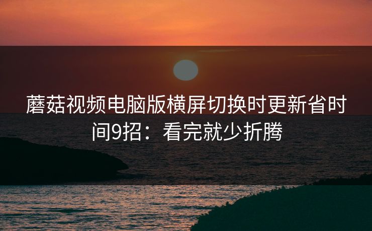 蘑菇视频电脑版横屏切换时更新省时间9招：看完就少折腾