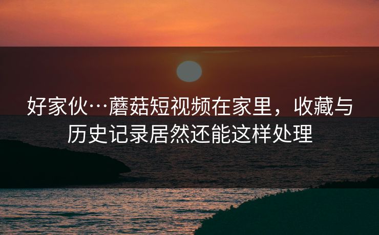 好家伙…蘑菇短视频在家里，收藏与历史记录居然还能这样处理