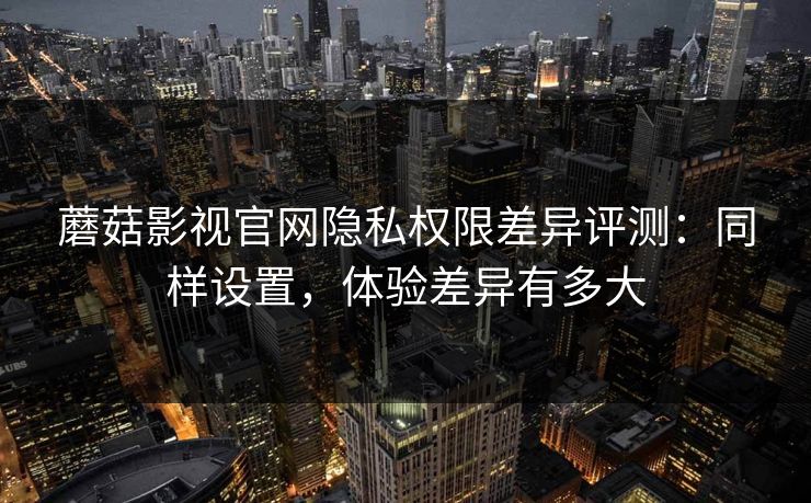 蘑菇影视官网隐私权限差异评测：同样设置，体验差异有多大
