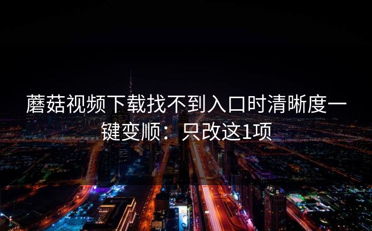 蘑菇视频下载找不到入口时清晰度一键变顺：只改这1项