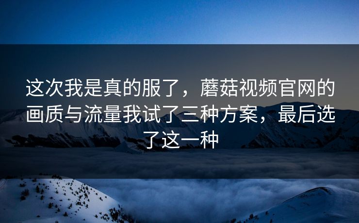 这次我是真的服了，蘑菇视频官网的画质与流量我试了三种方案，最后选了这一种