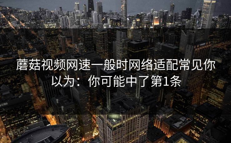 蘑菇视频网速一般时网络适配常见你以为：你可能中了第1条