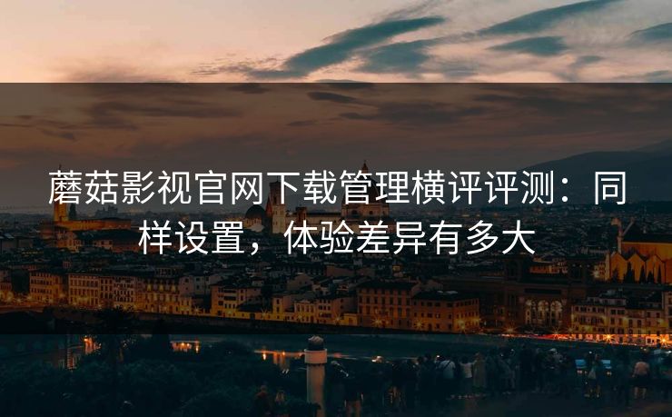 蘑菇影视官网下载管理横评评测：同样设置，体验差异有多大
