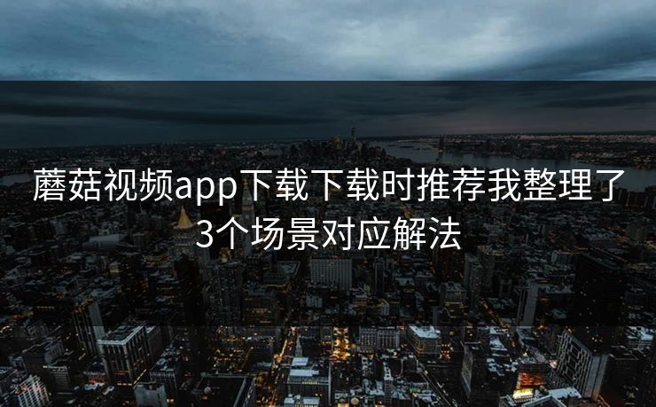 蘑菇视频app下载下载时推荐我整理了3个场景对应解法