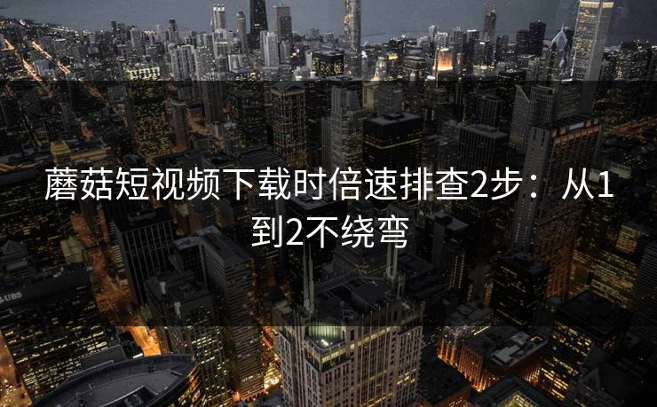 蘑菇短视频下载时倍速排查2步：从1到2不绕弯