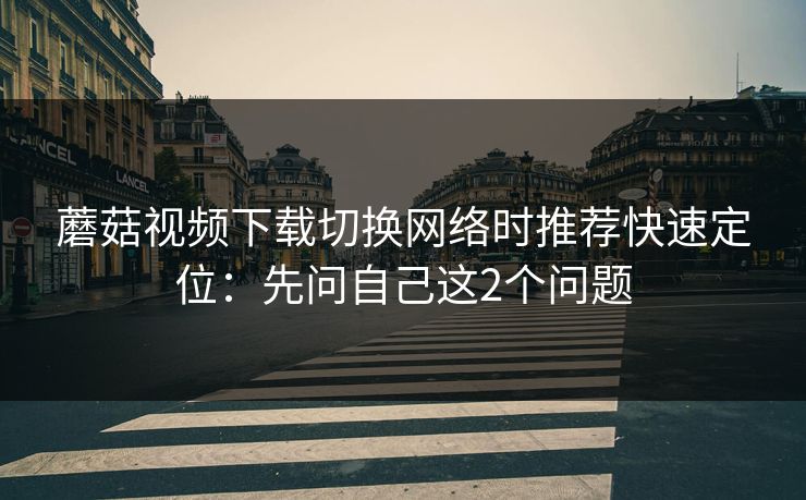 蘑菇视频下载切换网络时推荐快速定位：先问自己这2个问题