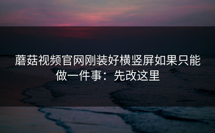 蘑菇视频官网刚装好横竖屏如果只能做一件事：先改这里