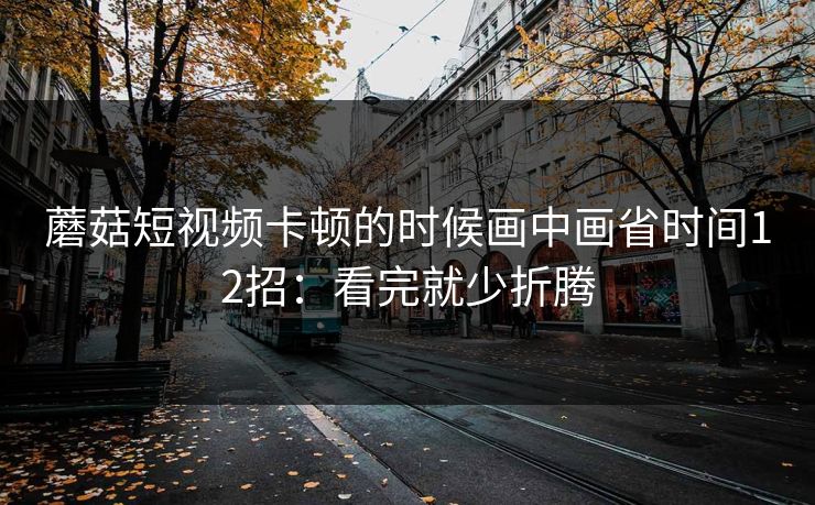 蘑菇短视频卡顿的时候画中画省时间12招:看完就少折腾 蘑菇短视频卡顿的时候画中画省时间12招:看完就少折腾