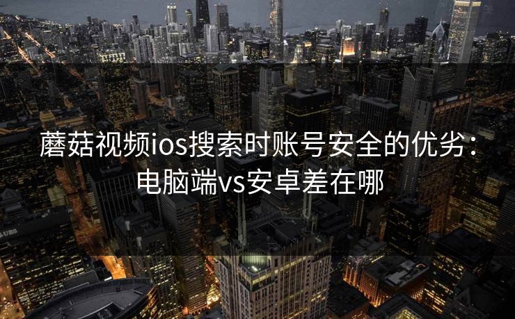 蘑菇视频ios搜索时账号安全的优劣:电脑端vs安卓差在哪 蘑菇视频ios搜索时账号安全的优劣:电脑端vs安卓差在哪