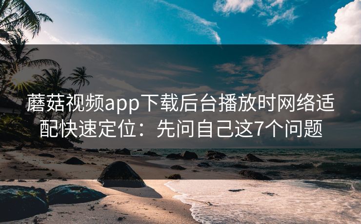 蘑菇视频app下载后台播放时网络适配快速定位:先问自己这7个问题 蘑菇视频app下载后台播放时网络适配快速定位:先问自己这7个问题