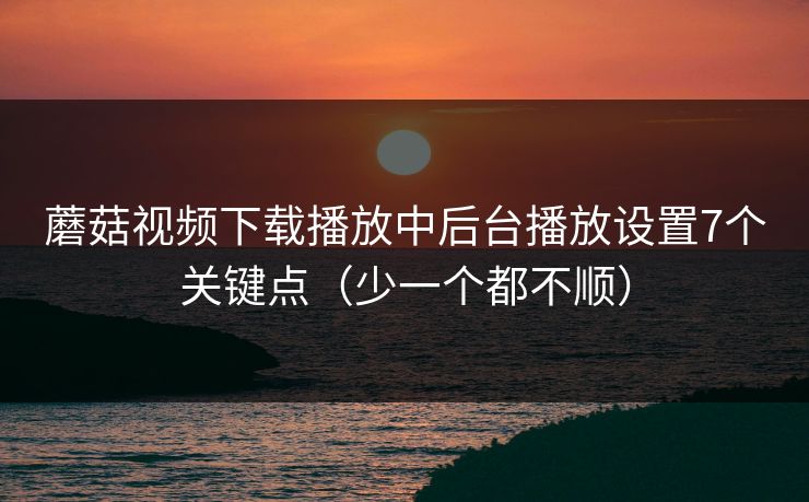 蘑菇视频下载播放中后台播放设置7个关键点(少一个都不顺) 蘑菇视频下载播放中后台播放设置7个关键点(少一个都不顺)