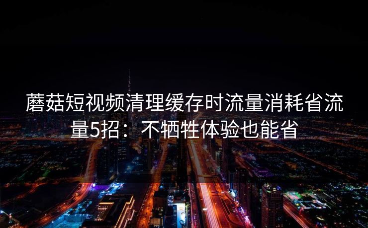 蘑菇短视频清理缓存时流量消耗省流量5招:不牺牲体验也能省 蘑菇短视频清理缓存时流量消耗省流量5招:不牺牲体验也能省