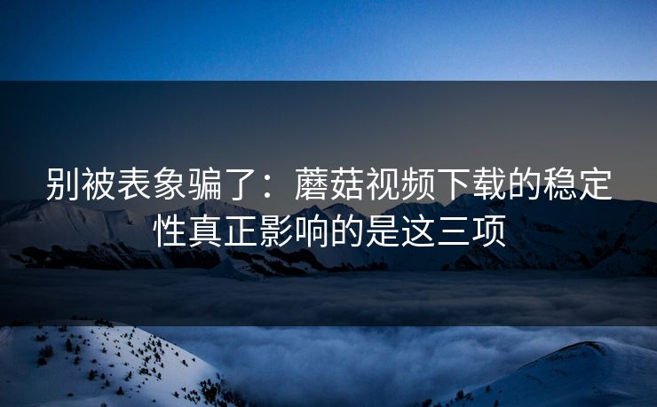 别被表象骗了：蘑菇视频下载的稳定性真正影响的是这三项
