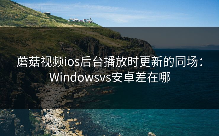蘑菇视频ios后台播放时更新的同场：Windowsvs安卓差在哪