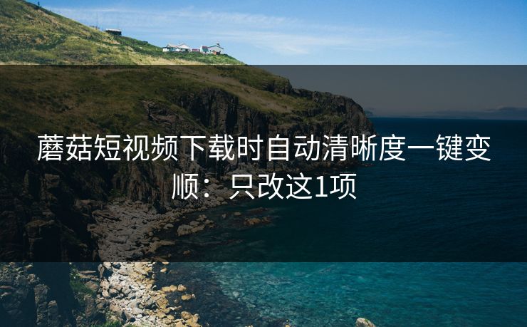 蘑菇短视频下载时自动清晰度一键变顺：只改这1项
